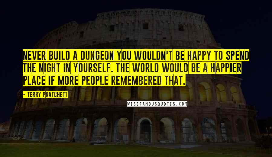 Terry Pratchett Quotes: Never build a dungeon you wouldn't be happy to spend the night in yourself. The world would be a happier place if more people remembered that.