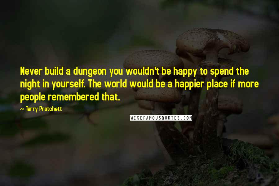 Terry Pratchett Quotes: Never build a dungeon you wouldn't be happy to spend the night in yourself. The world would be a happier place if more people remembered that.