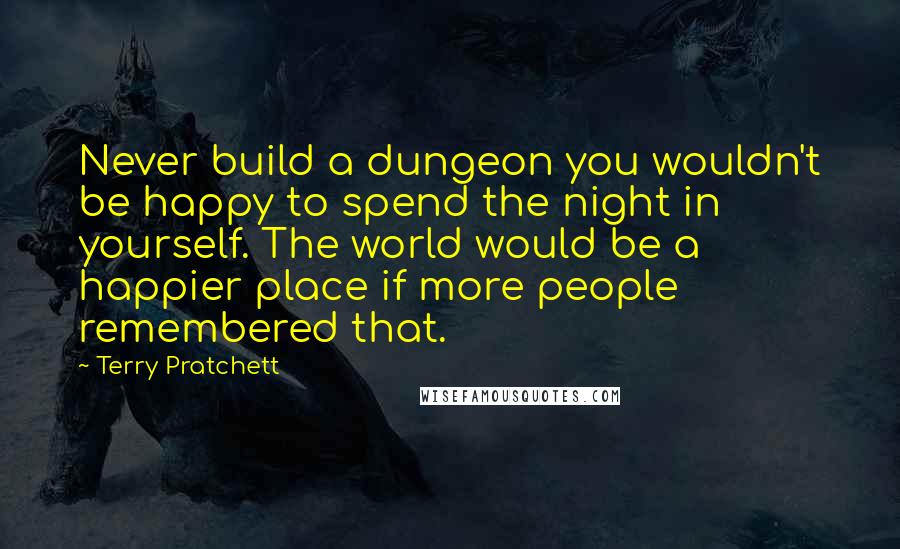 Terry Pratchett Quotes: Never build a dungeon you wouldn't be happy to spend the night in yourself. The world would be a happier place if more people remembered that.
