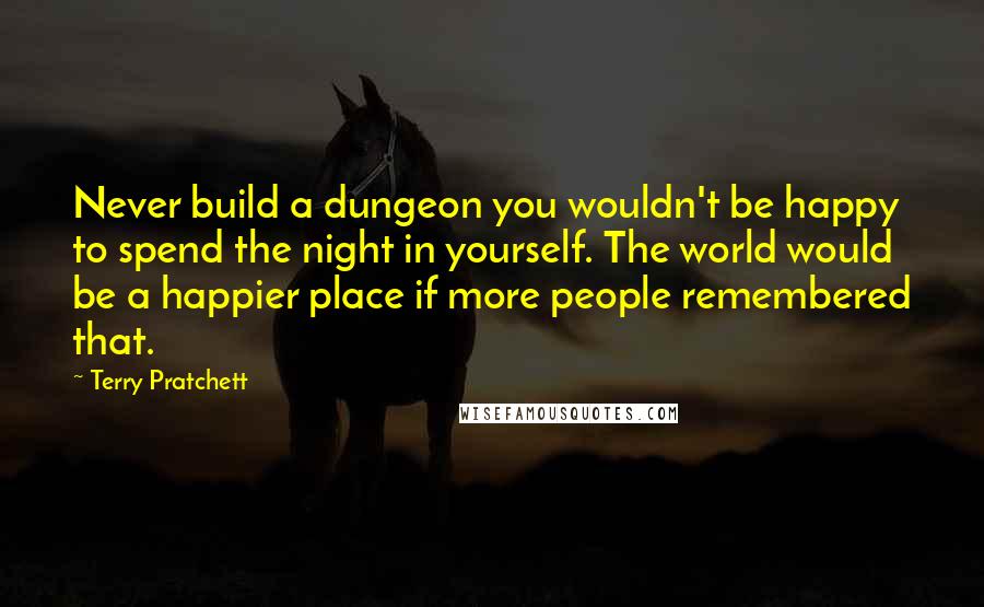 Terry Pratchett Quotes: Never build a dungeon you wouldn't be happy to spend the night in yourself. The world would be a happier place if more people remembered that.