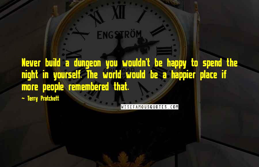 Terry Pratchett Quotes: Never build a dungeon you wouldn't be happy to spend the night in yourself. The world would be a happier place if more people remembered that.