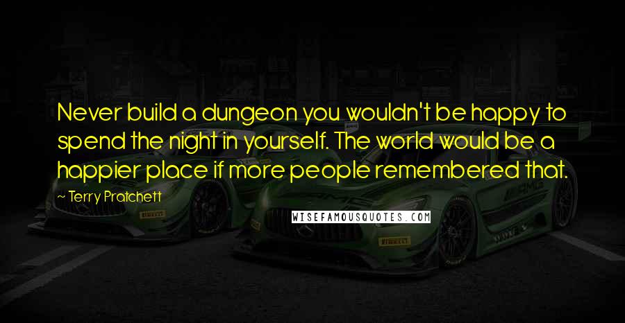 Terry Pratchett Quotes: Never build a dungeon you wouldn't be happy to spend the night in yourself. The world would be a happier place if more people remembered that.