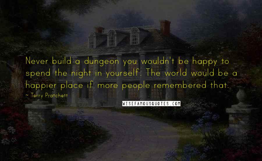 Terry Pratchett Quotes: Never build a dungeon you wouldn't be happy to spend the night in yourself. The world would be a happier place if more people remembered that.