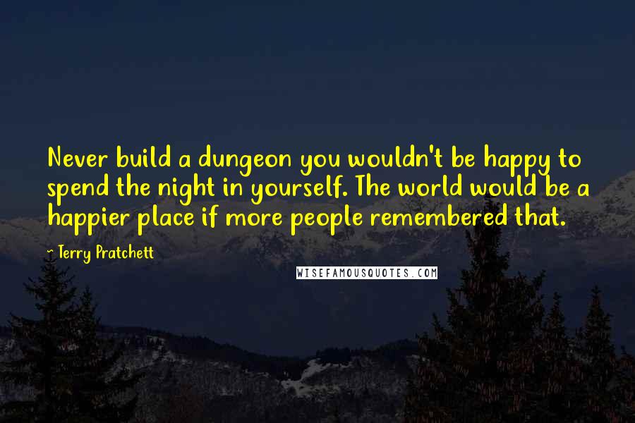 Terry Pratchett Quotes: Never build a dungeon you wouldn't be happy to spend the night in yourself. The world would be a happier place if more people remembered that.