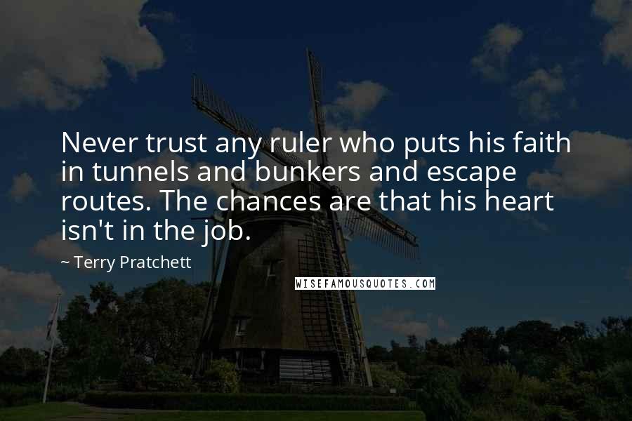 Terry Pratchett Quotes: Never trust any ruler who puts his faith in tunnels and bunkers and escape routes. The chances are that his heart isn't in the job.