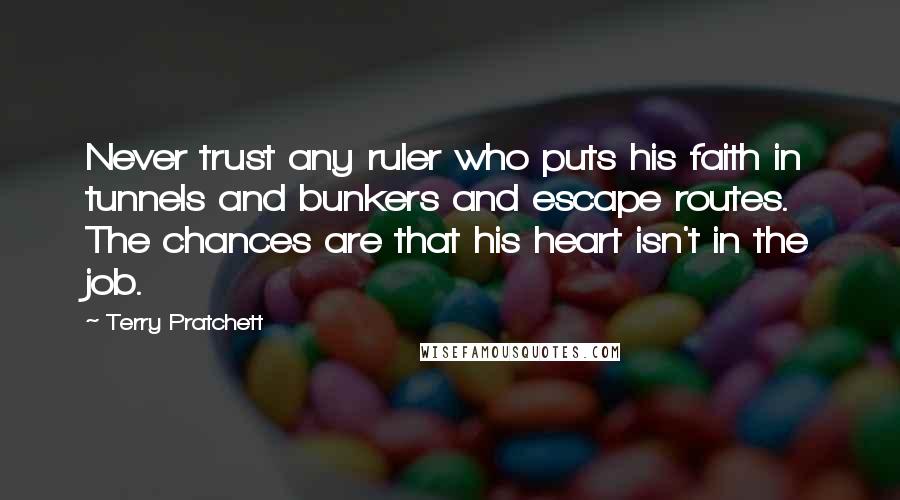 Terry Pratchett Quotes: Never trust any ruler who puts his faith in tunnels and bunkers and escape routes. The chances are that his heart isn't in the job.