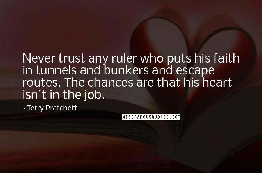 Terry Pratchett Quotes: Never trust any ruler who puts his faith in tunnels and bunkers and escape routes. The chances are that his heart isn't in the job.