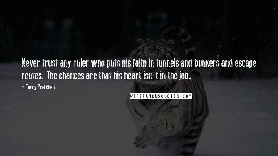 Terry Pratchett Quotes: Never trust any ruler who puts his faith in tunnels and bunkers and escape routes. The chances are that his heart isn't in the job.