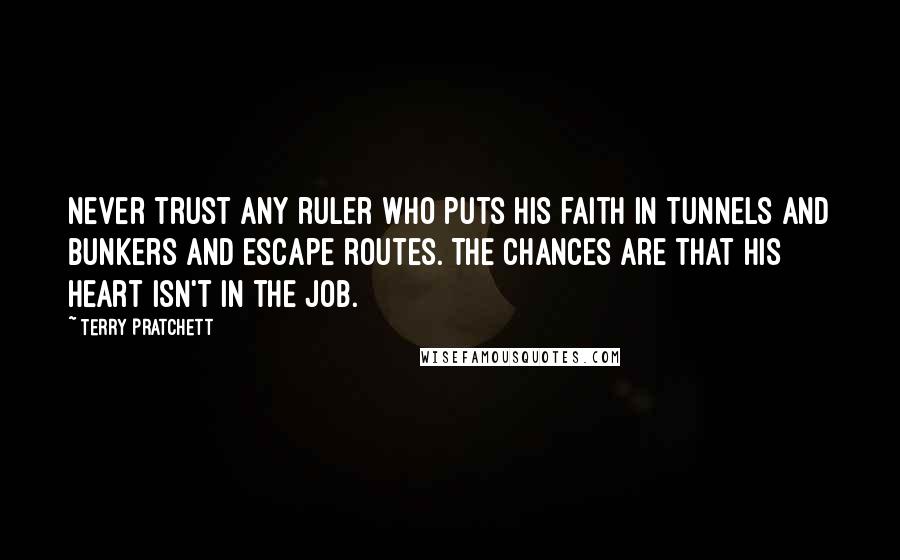 Terry Pratchett Quotes: Never trust any ruler who puts his faith in tunnels and bunkers and escape routes. The chances are that his heart isn't in the job.