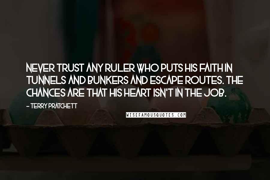 Terry Pratchett Quotes: Never trust any ruler who puts his faith in tunnels and bunkers and escape routes. The chances are that his heart isn't in the job.