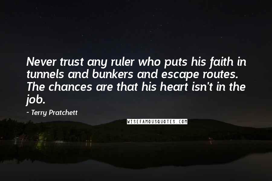 Terry Pratchett Quotes: Never trust any ruler who puts his faith in tunnels and bunkers and escape routes. The chances are that his heart isn't in the job.