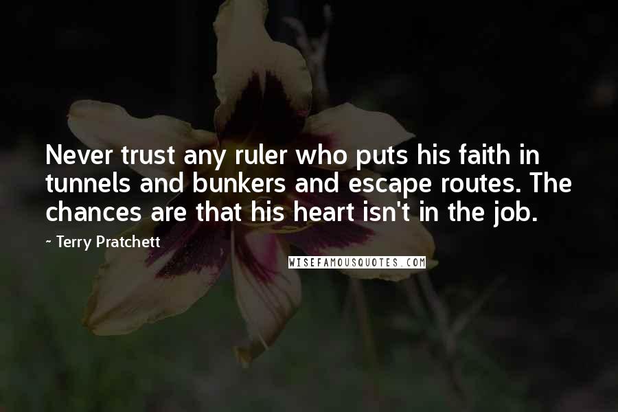 Terry Pratchett Quotes: Never trust any ruler who puts his faith in tunnels and bunkers and escape routes. The chances are that his heart isn't in the job.