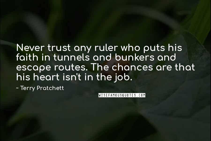 Terry Pratchett Quotes: Never trust any ruler who puts his faith in tunnels and bunkers and escape routes. The chances are that his heart isn't in the job.