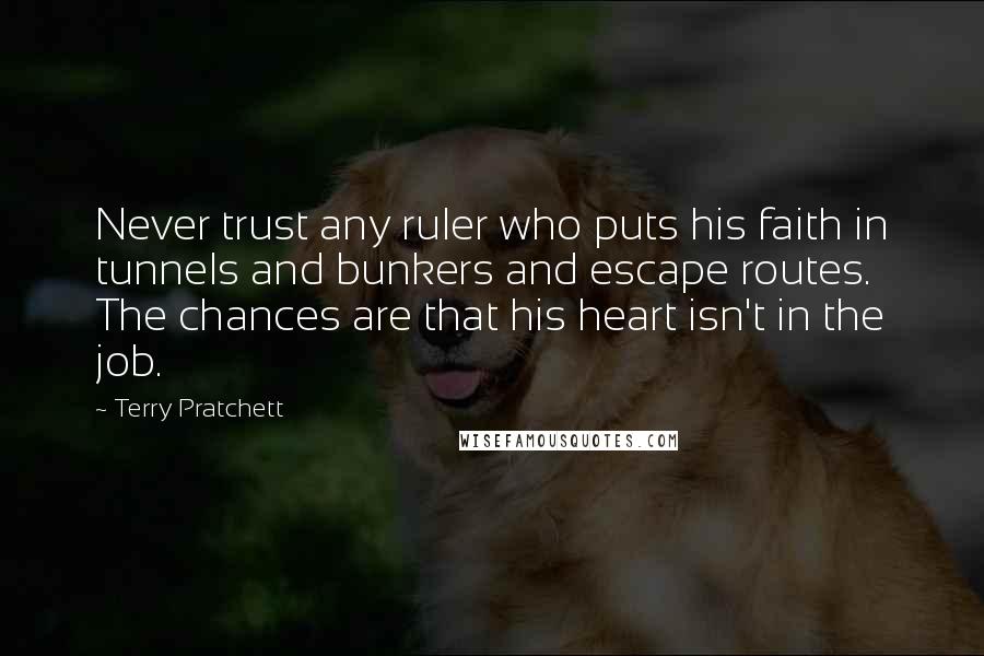 Terry Pratchett Quotes: Never trust any ruler who puts his faith in tunnels and bunkers and escape routes. The chances are that his heart isn't in the job.