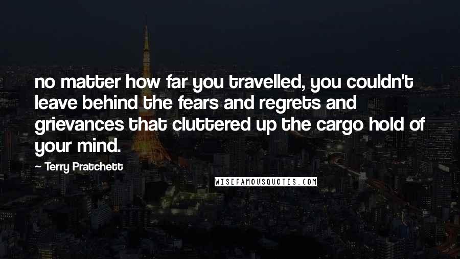 Terry Pratchett Quotes: no matter how far you travelled, you couldn't leave behind the fears and regrets and grievances that cluttered up the cargo hold of your mind.