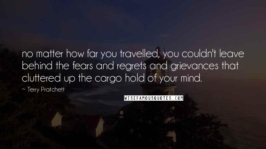 Terry Pratchett Quotes: no matter how far you travelled, you couldn't leave behind the fears and regrets and grievances that cluttered up the cargo hold of your mind.