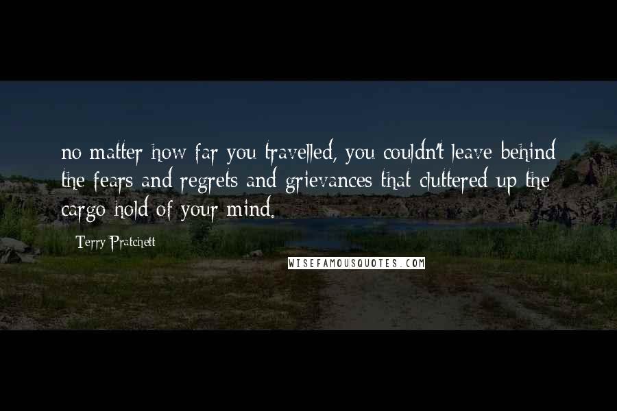 Terry Pratchett Quotes: no matter how far you travelled, you couldn't leave behind the fears and regrets and grievances that cluttered up the cargo hold of your mind.