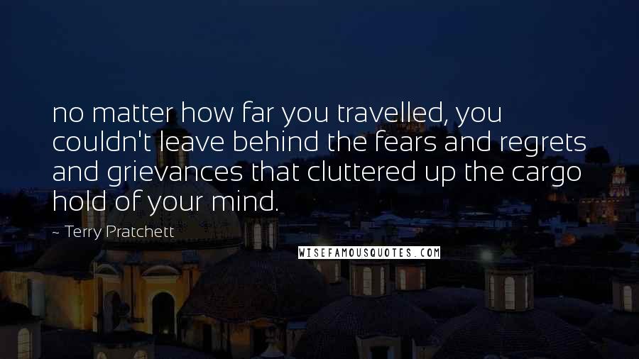 Terry Pratchett Quotes: no matter how far you travelled, you couldn't leave behind the fears and regrets and grievances that cluttered up the cargo hold of your mind.