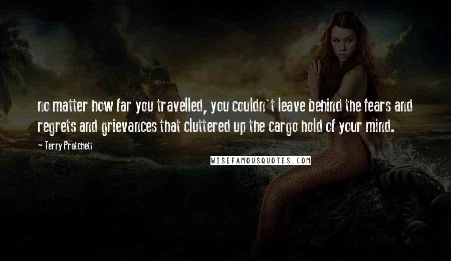 Terry Pratchett Quotes: no matter how far you travelled, you couldn't leave behind the fears and regrets and grievances that cluttered up the cargo hold of your mind.