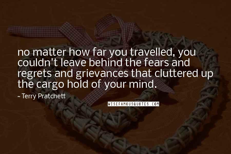 Terry Pratchett Quotes: no matter how far you travelled, you couldn't leave behind the fears and regrets and grievances that cluttered up the cargo hold of your mind.