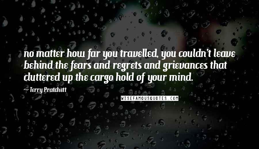 Terry Pratchett Quotes: no matter how far you travelled, you couldn't leave behind the fears and regrets and grievances that cluttered up the cargo hold of your mind.