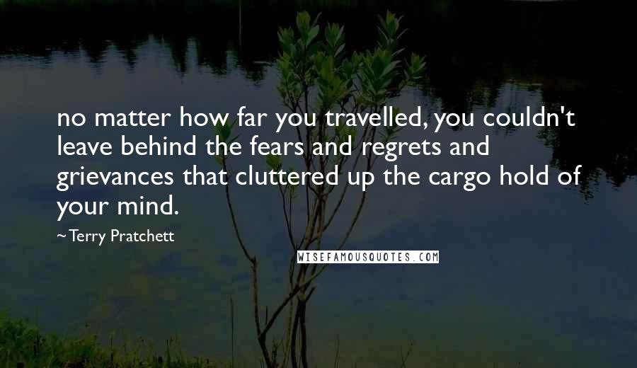 Terry Pratchett Quotes: no matter how far you travelled, you couldn't leave behind the fears and regrets and grievances that cluttered up the cargo hold of your mind.