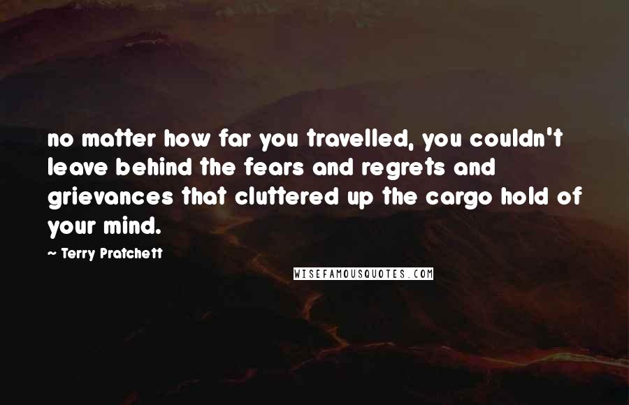 Terry Pratchett Quotes: no matter how far you travelled, you couldn't leave behind the fears and regrets and grievances that cluttered up the cargo hold of your mind.
