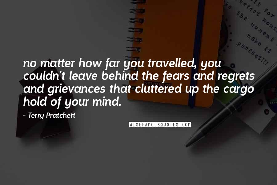 Terry Pratchett Quotes: no matter how far you travelled, you couldn't leave behind the fears and regrets and grievances that cluttered up the cargo hold of your mind.