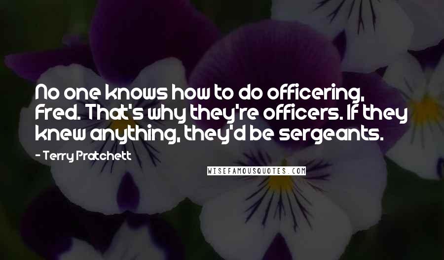 Terry Pratchett Quotes: No one knows how to do officering, Fred. That's why they're officers. If they knew anything, they'd be sergeants.