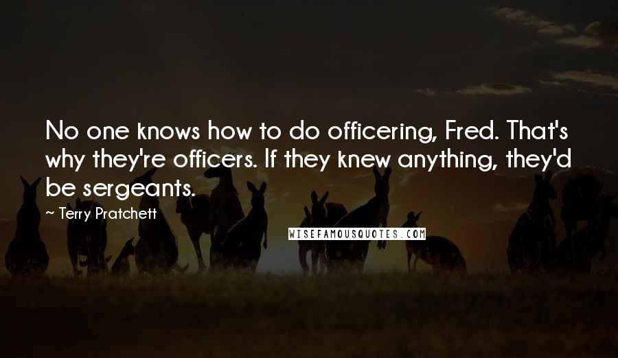 Terry Pratchett Quotes: No one knows how to do officering, Fred. That's why they're officers. If they knew anything, they'd be sergeants.