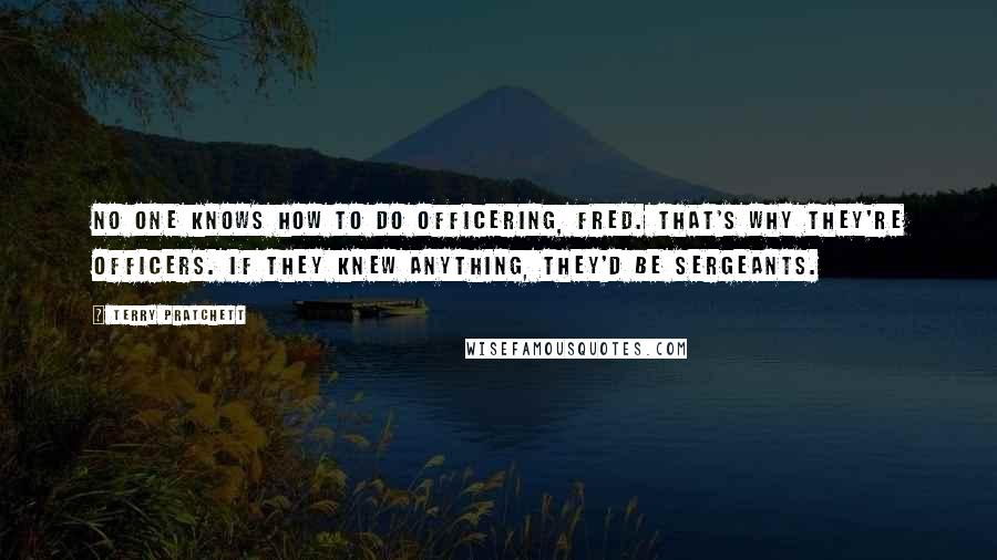 Terry Pratchett Quotes: No one knows how to do officering, Fred. That's why they're officers. If they knew anything, they'd be sergeants.