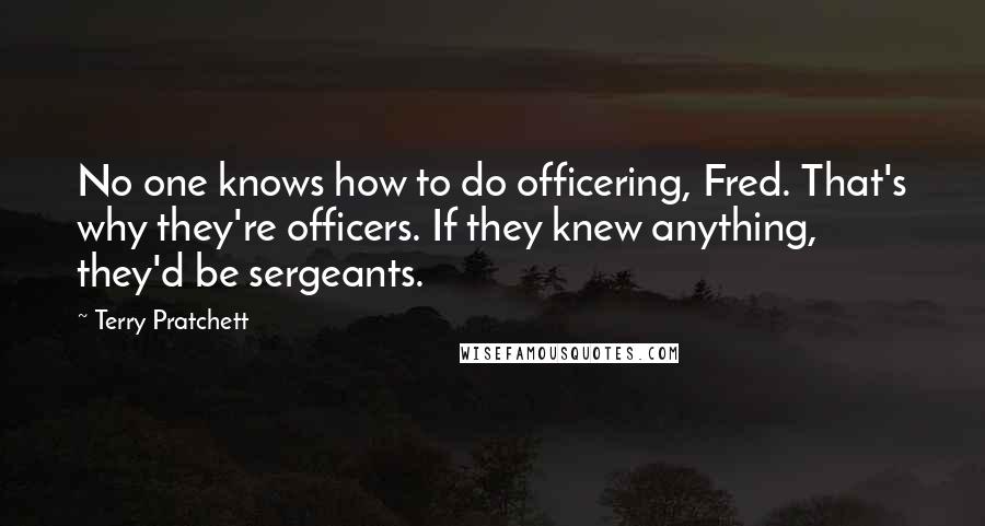 Terry Pratchett Quotes: No one knows how to do officering, Fred. That's why they're officers. If they knew anything, they'd be sergeants.