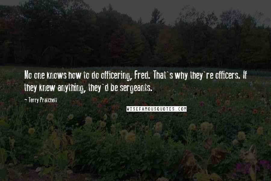 Terry Pratchett Quotes: No one knows how to do officering, Fred. That's why they're officers. If they knew anything, they'd be sergeants.