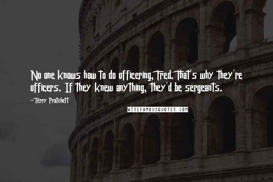 Terry Pratchett Quotes: No one knows how to do officering, Fred. That's why they're officers. If they knew anything, they'd be sergeants.