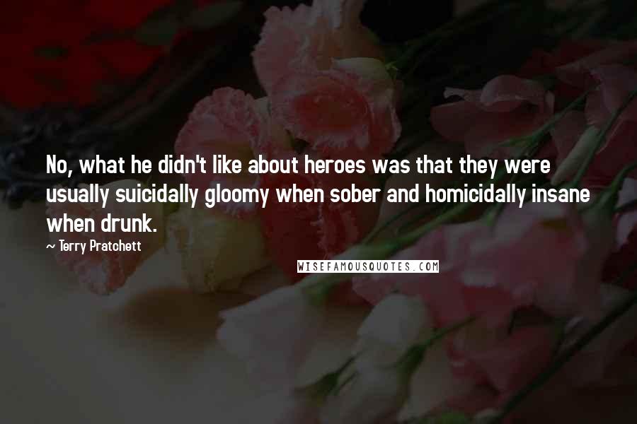 Terry Pratchett Quotes: No, what he didn't like about heroes was that they were usually suicidally gloomy when sober and homicidally insane when drunk.