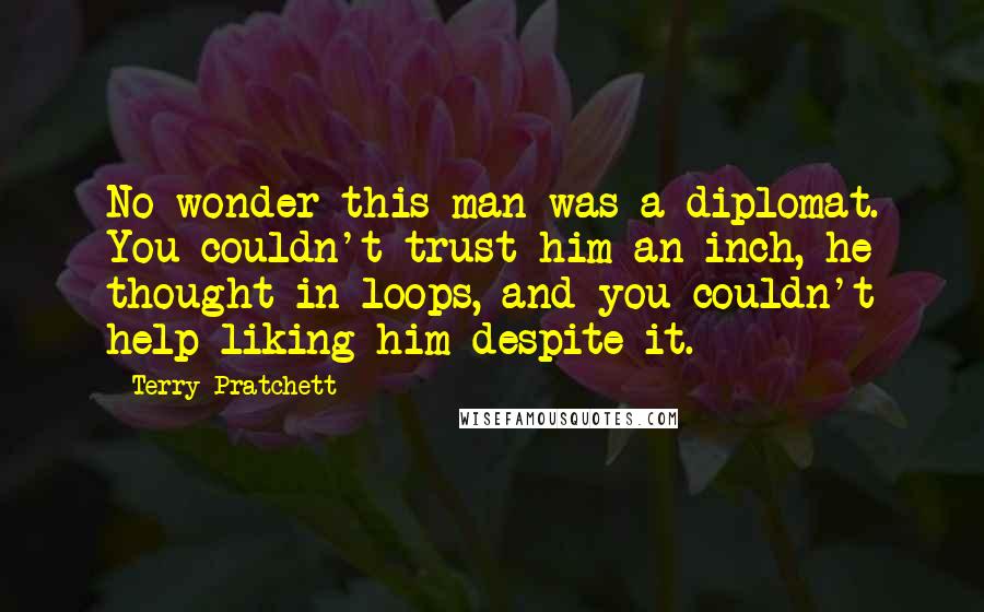 Terry Pratchett Quotes: No wonder this man was a diplomat. You couldn't trust him an inch, he thought in loops, and you couldn't help liking him despite it.