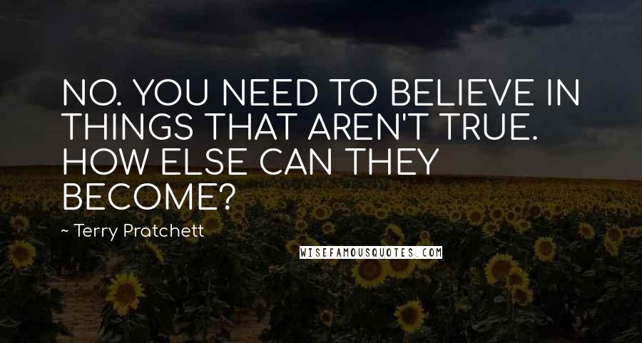 Terry Pratchett Quotes: NO. YOU NEED TO BELIEVE IN THINGS THAT AREN'T TRUE. HOW ELSE CAN THEY BECOME?