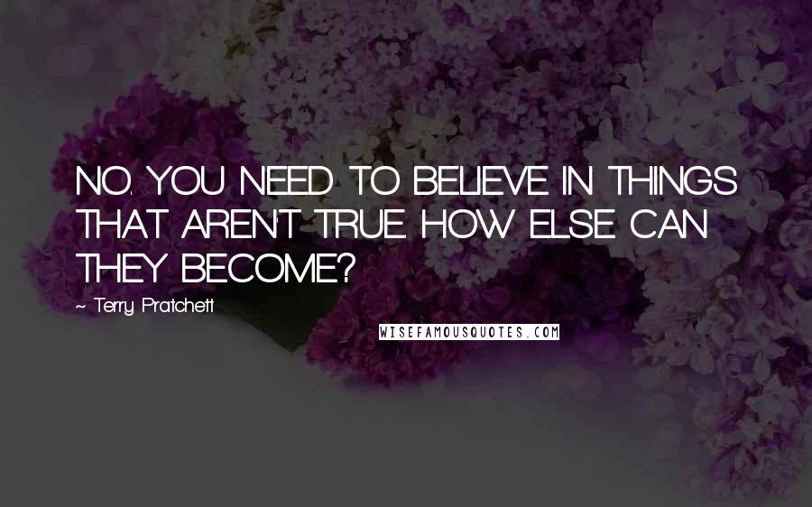 Terry Pratchett Quotes: NO. YOU NEED TO BELIEVE IN THINGS THAT AREN'T TRUE. HOW ELSE CAN THEY BECOME?