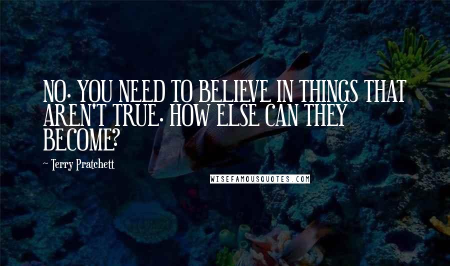 Terry Pratchett Quotes: NO. YOU NEED TO BELIEVE IN THINGS THAT AREN'T TRUE. HOW ELSE CAN THEY BECOME?