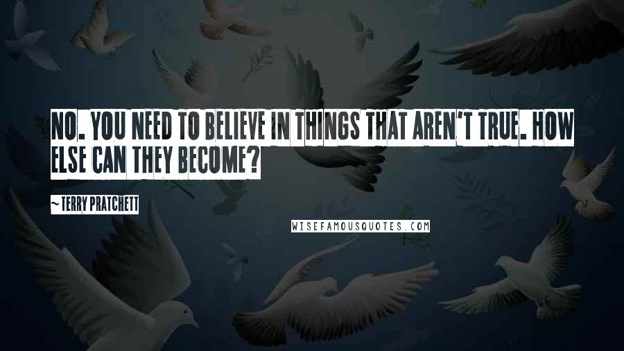 Terry Pratchett Quotes: NO. YOU NEED TO BELIEVE IN THINGS THAT AREN'T TRUE. HOW ELSE CAN THEY BECOME?