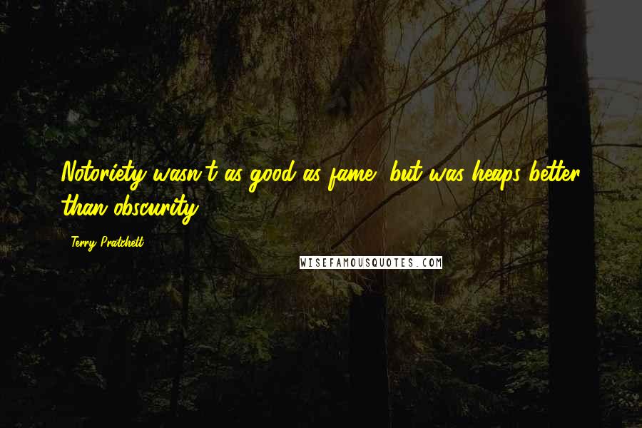 Terry Pratchett Quotes: Notoriety wasn't as good as fame, but was heaps better than obscurity.