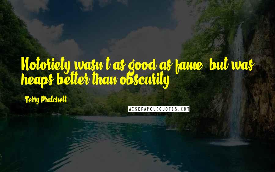 Terry Pratchett Quotes: Notoriety wasn't as good as fame, but was heaps better than obscurity.