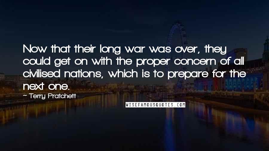 Terry Pratchett Quotes: Now that their long war was over, they could get on with the proper concern of all civilised nations, which is to prepare for the next one.