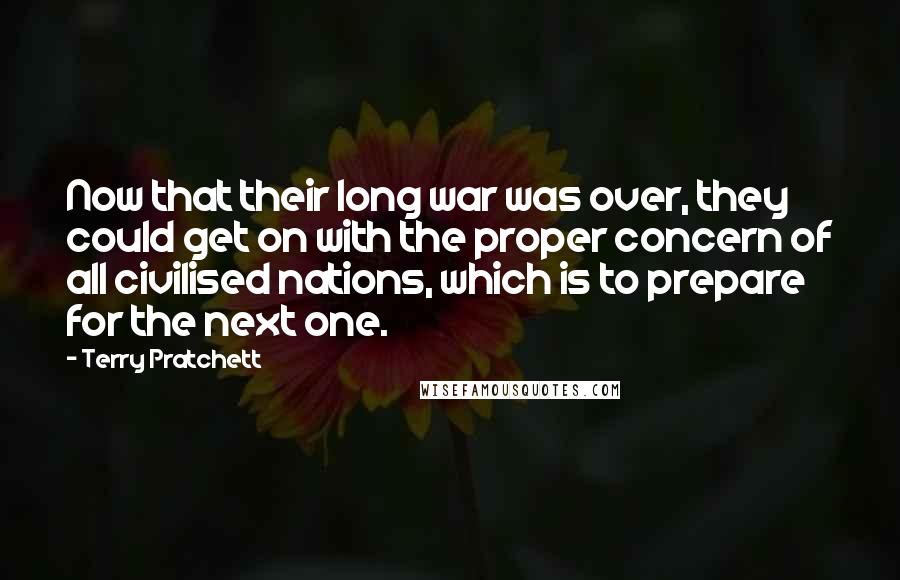 Terry Pratchett Quotes: Now that their long war was over, they could get on with the proper concern of all civilised nations, which is to prepare for the next one.