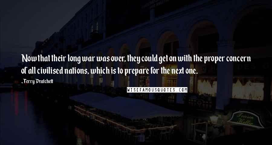 Terry Pratchett Quotes: Now that their long war was over, they could get on with the proper concern of all civilised nations, which is to prepare for the next one.