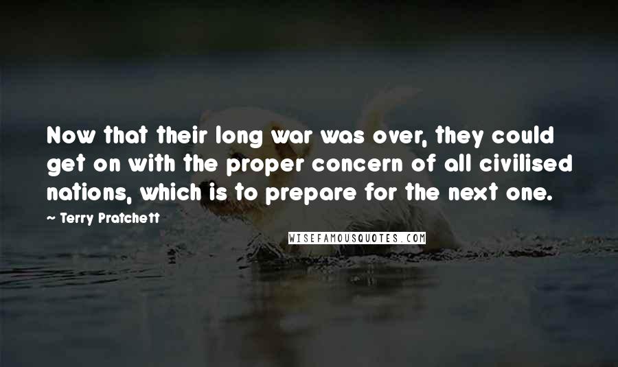 Terry Pratchett Quotes: Now that their long war was over, they could get on with the proper concern of all civilised nations, which is to prepare for the next one.