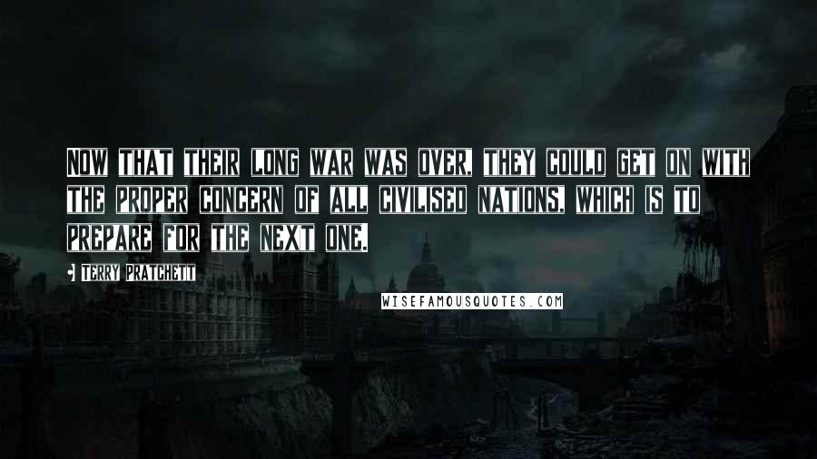 Terry Pratchett Quotes: Now that their long war was over, they could get on with the proper concern of all civilised nations, which is to prepare for the next one.