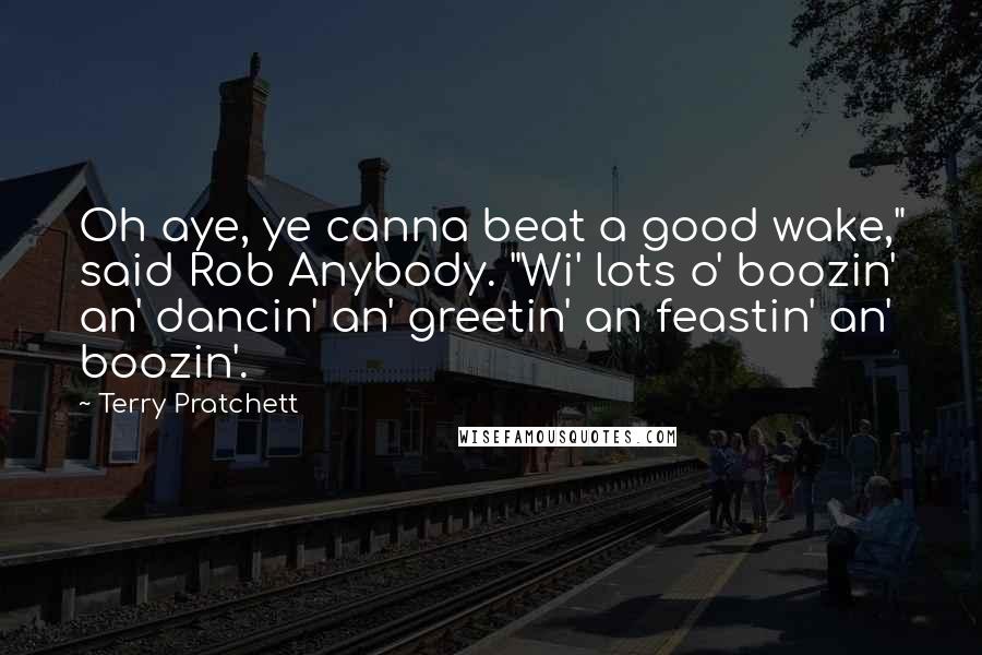 Terry Pratchett Quotes: Oh aye, ye canna beat a good wake," said Rob Anybody. "Wi' lots o' boozin' an' dancin' an' greetin' an feastin' an' boozin'.