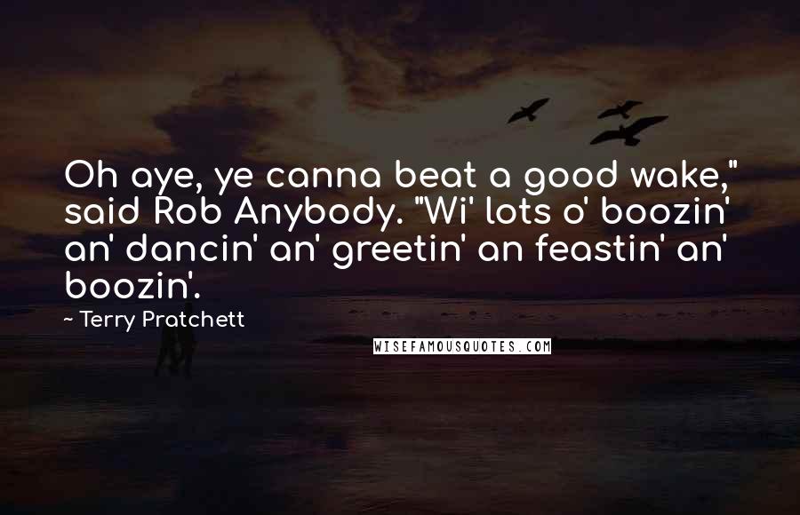 Terry Pratchett Quotes: Oh aye, ye canna beat a good wake," said Rob Anybody. "Wi' lots o' boozin' an' dancin' an' greetin' an feastin' an' boozin'.