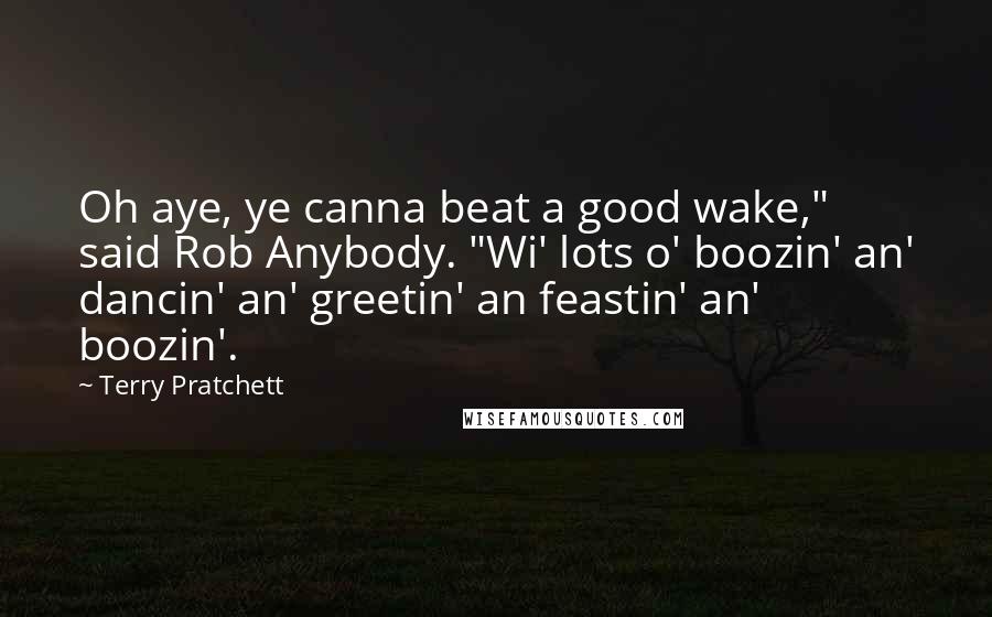 Terry Pratchett Quotes: Oh aye, ye canna beat a good wake," said Rob Anybody. "Wi' lots o' boozin' an' dancin' an' greetin' an feastin' an' boozin'.